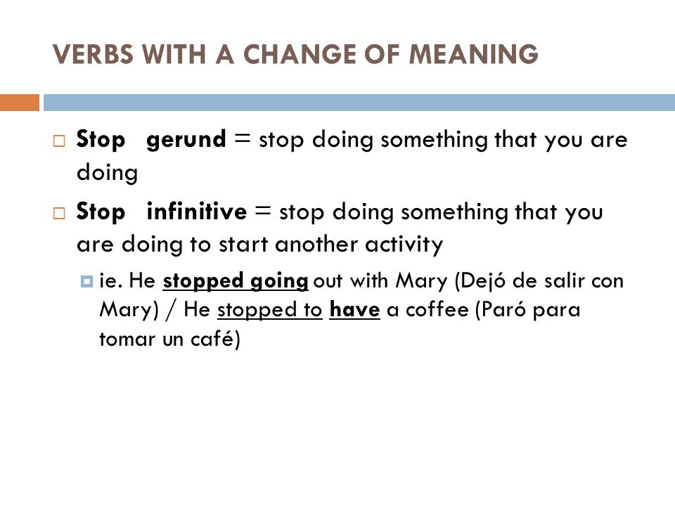VERBS WITH A CHANGE OF MEANING  Stop gerund = stop doing something that you are doing  Stop infinitive = stop doing something that you are doing to start another activity  ie.