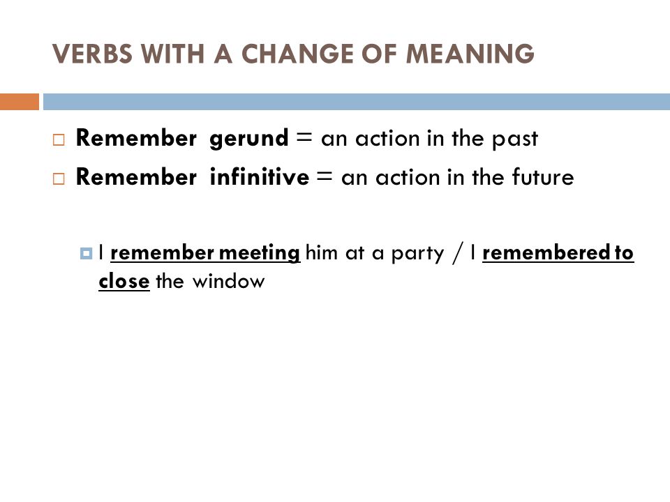  Remember gerund = an action in the past  Remember infinitive = an action in the future  I remember meeting him at a party / I remembered to close the window VERBS WITH A CHANGE OF MEANING