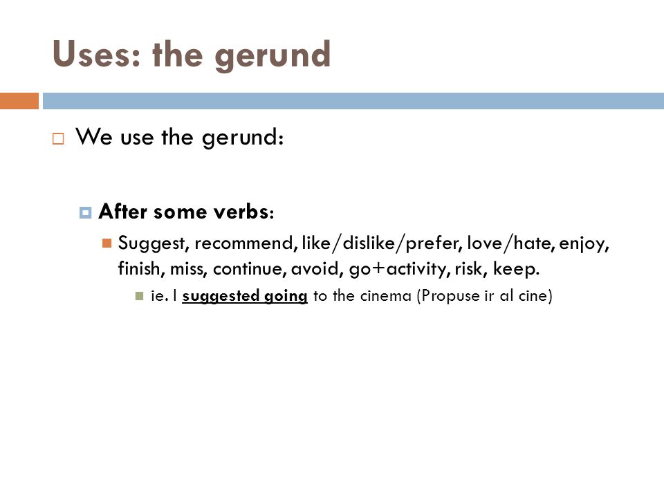 Uses: the gerund  We use the gerund:  After some verbs: Suggest, recommend, like/dislike/prefer, love/hate, enjoy, finish, miss, continue, avoid, go+activity, risk, keep.