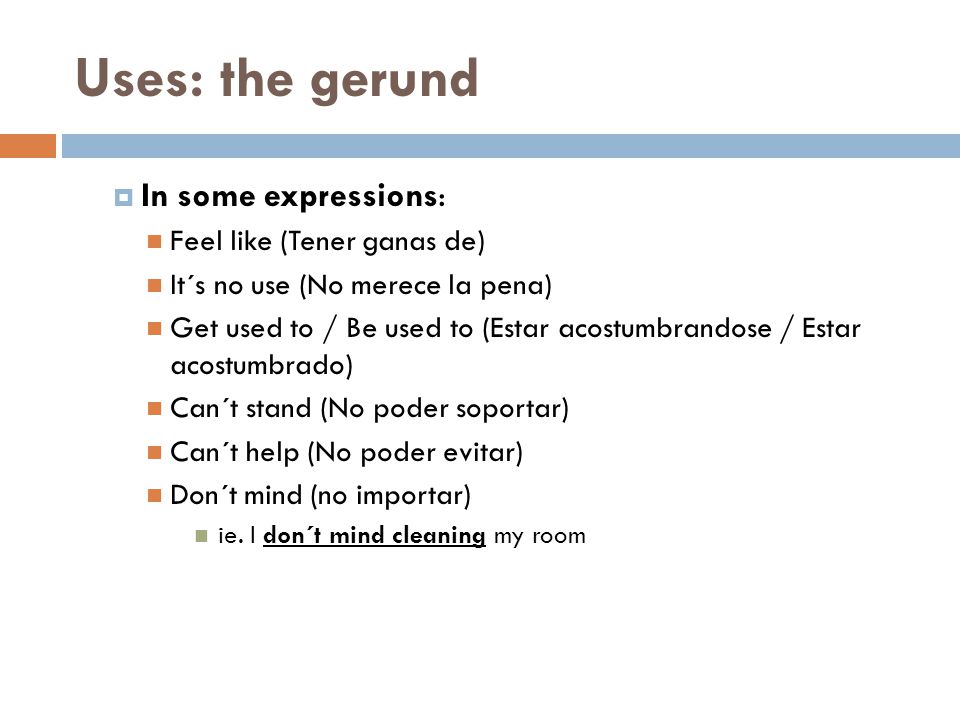  In some expressions: Feel like (Tener ganas de) It´s no use (No merece la pena) Get used to / Be used to (Estar acostumbrandose / Estar acostumbrado) Can´t stand (No poder soportar) Can´t help (No poder evitar) Don´t mind (no importar) ie.
