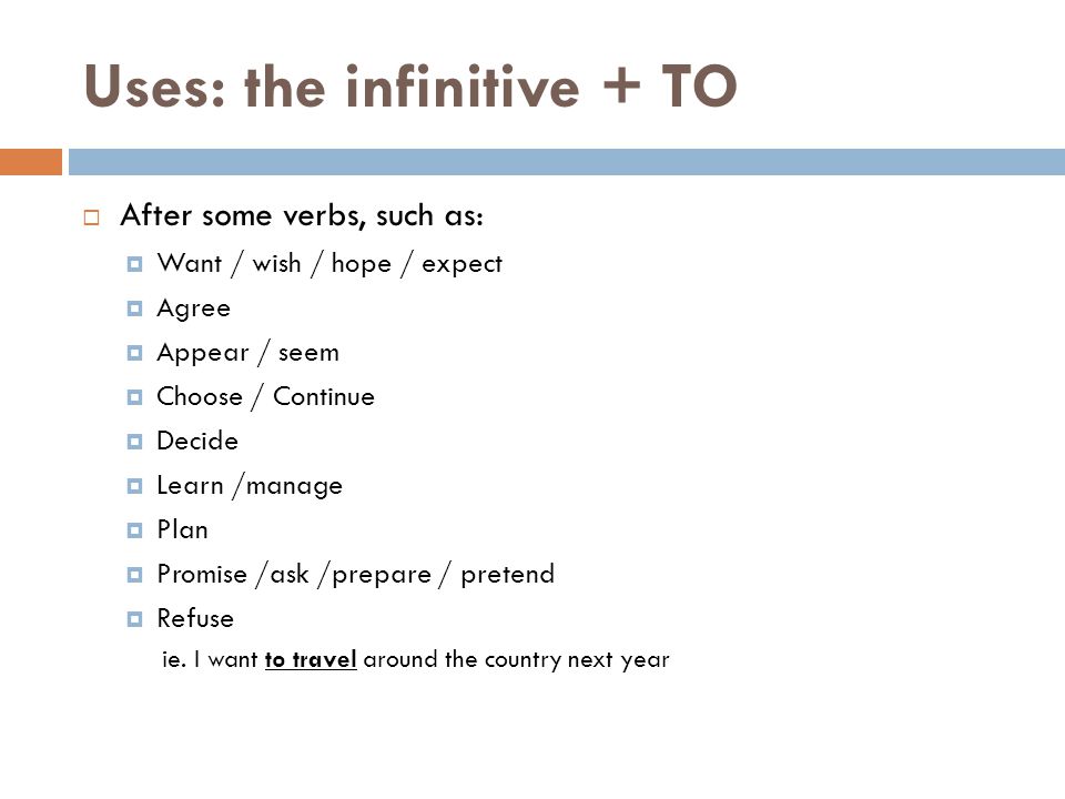 Uses: the infinitive + TO  After some verbs, such as:  Want / wish / hope / expect  Agree  Appear / seem  Choose / Continue  Decide  Learn /manage  Plan  Promise /ask /prepare / pretend  Refuse ie.