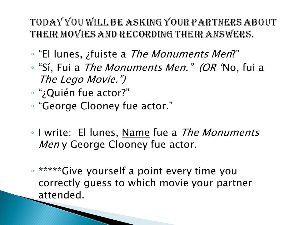 ◦ El lunes, ¿fuiste a The Monuments Men ◦ Sí, Fui a The Monuments Men. (OR No, fui a The Lego Movie. ) ◦ ¿Quién fue actor ◦ George Clooney fue actor. ◦ I write: El lunes, Name fue a The Monuments Men y George Clooney fue actor.