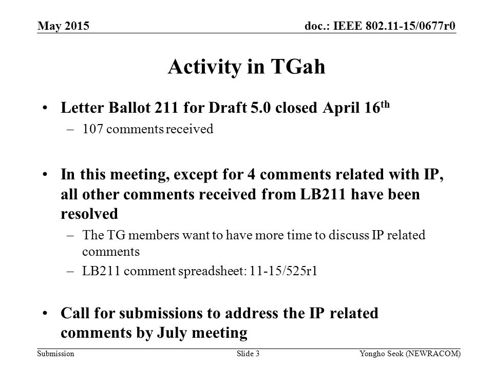 doc.: IEEE /0677r0 Submission Activity in TGah Letter Ballot 211 for Draft 5.0 closed April 16 th –107 comments received In this meeting, except for 4 comments related with IP, all other comments received from LB211 have been resolved –The TG members want to have more time to discuss IP related comments –LB211 comment spreadsheet: 11-15/525r1 Call for submissions to address the IP related comments by July meeting May 2015 Slide 3Yongho Seok (NEWRACOM)