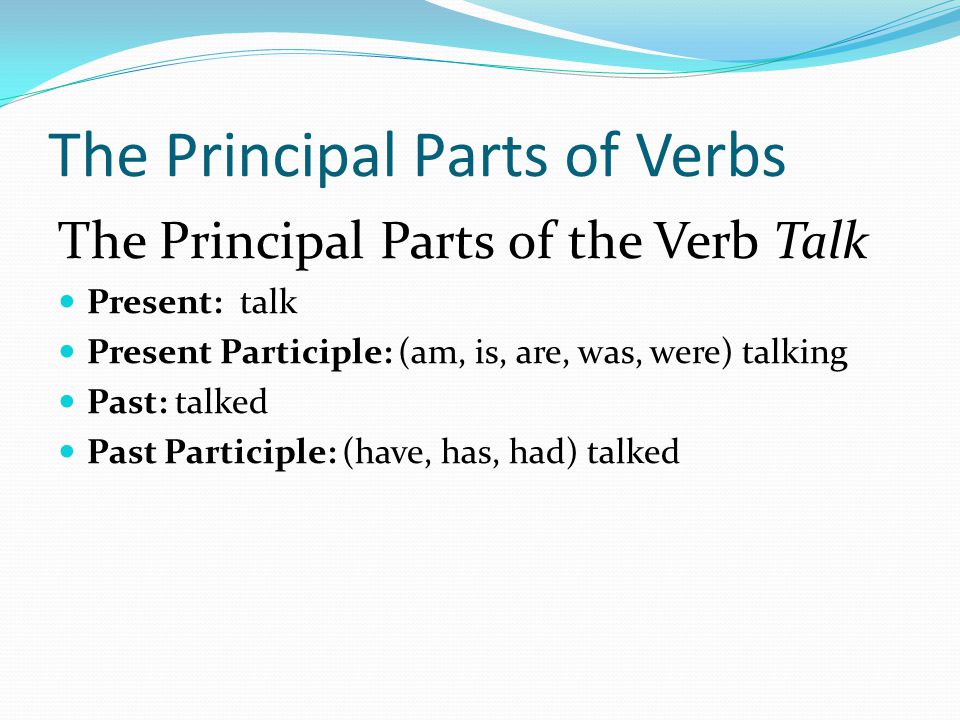 The Principal Parts of Verbs The Principal Parts of the Verb Talk Present: talk Present Participle: (am, is, are, was, were) talking Past: talked Past Participle: (have, has, had) talked