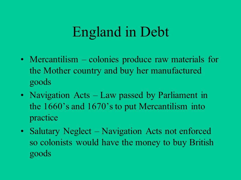 England in Debt Mercantilism – colonies produce raw materials for the Mother country and buy her manufactured goods Navigation Acts – Law passed by Parliament in the 1660’s and 1670’s to put Mercantilism into practice Salutary Neglect – Navigation Acts not enforced so colonists would have the money to buy British goods