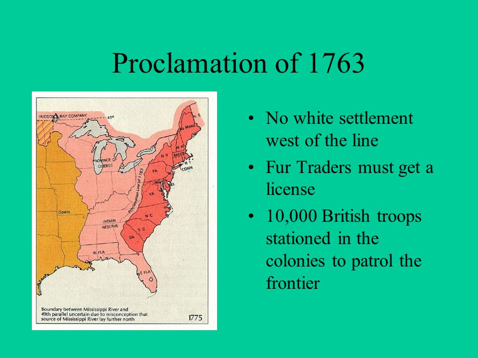 Proclamation of 1763 No white settlement west of the line Fur Traders must get a license 10,000 British troops stationed in the colonies to patrol the frontier