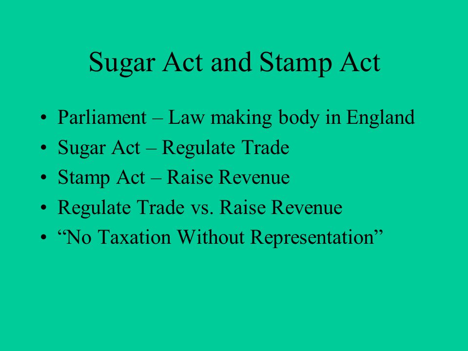 Sugar Act and Stamp Act Parliament – Law making body in England Sugar Act – Regulate Trade Stamp Act – Raise Revenue Regulate Trade vs.