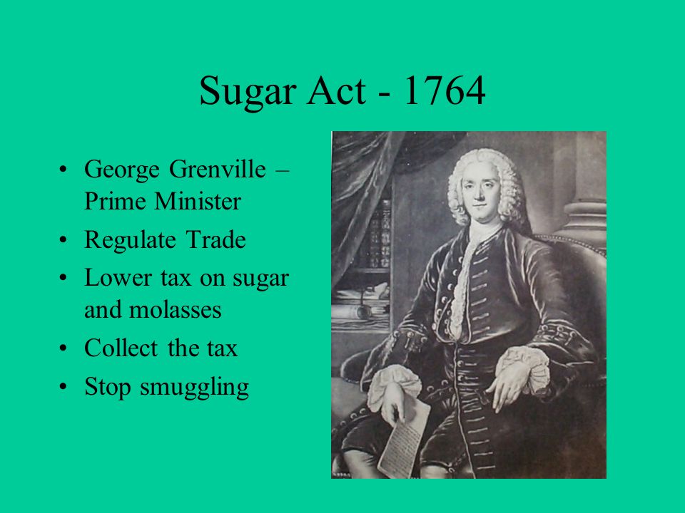 Sugar Act George Grenville – Prime Minister Regulate Trade Lower tax on sugar and molasses Collect the tax Stop smuggling