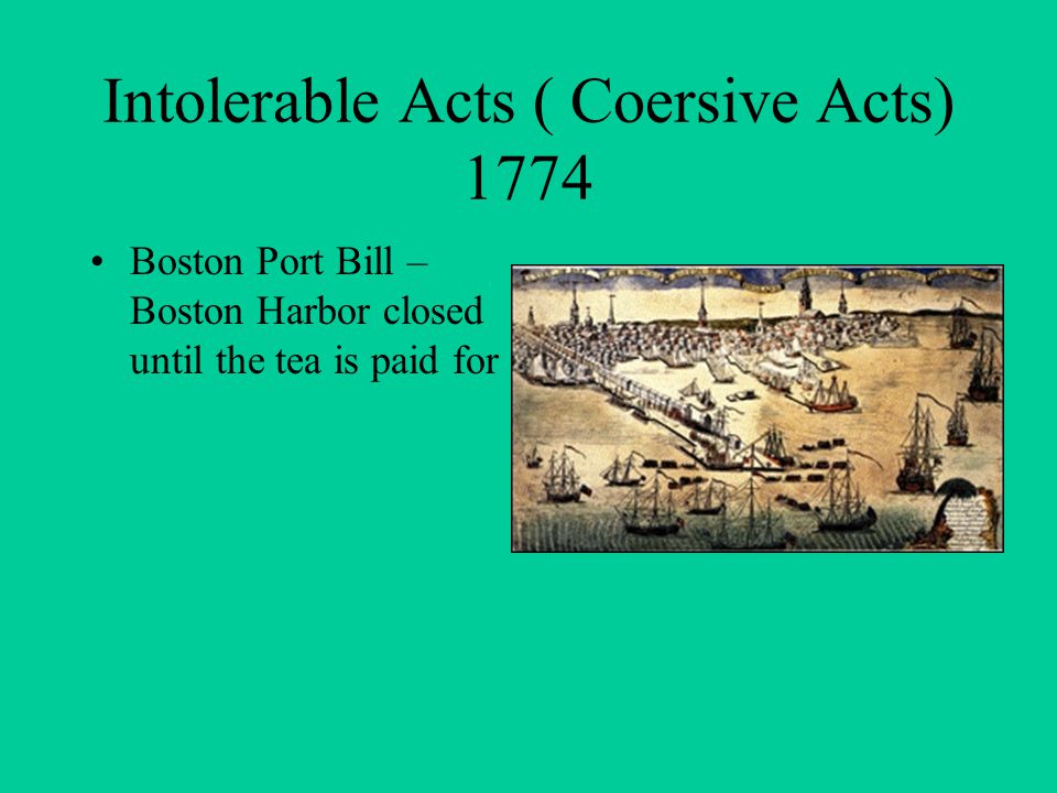 Intolerable Acts ( Coersive Acts) 1774 Boston Port Bill – Boston Harbor closed until the tea is paid for