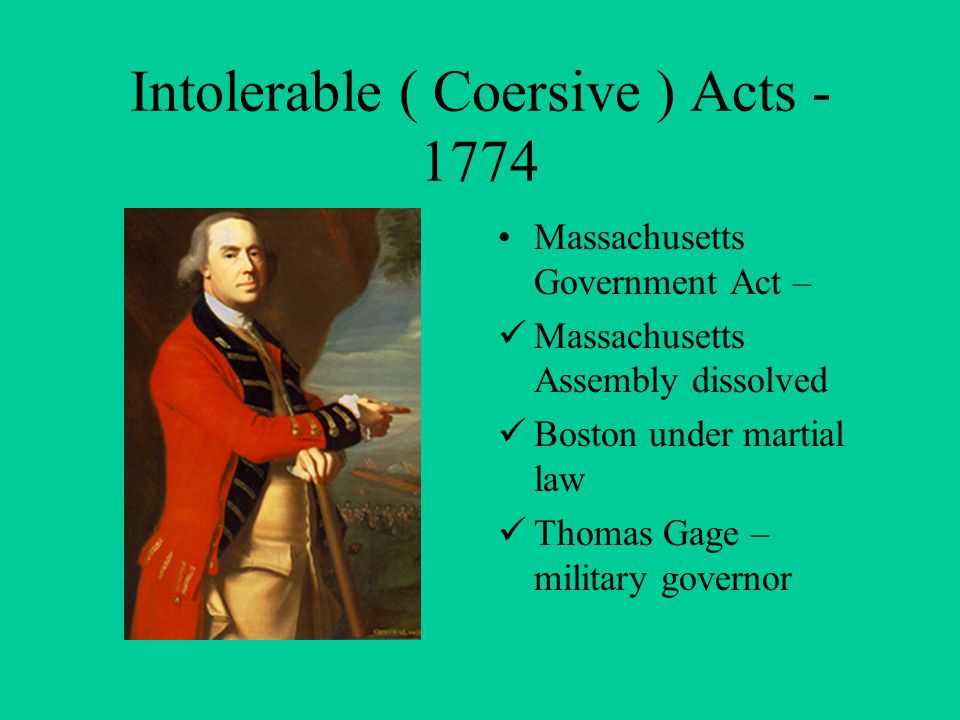 Intolerable ( Coersive ) Acts Massachusetts Government Act – Massachusetts Assembly dissolved Boston under martial law Thomas Gage – military governor