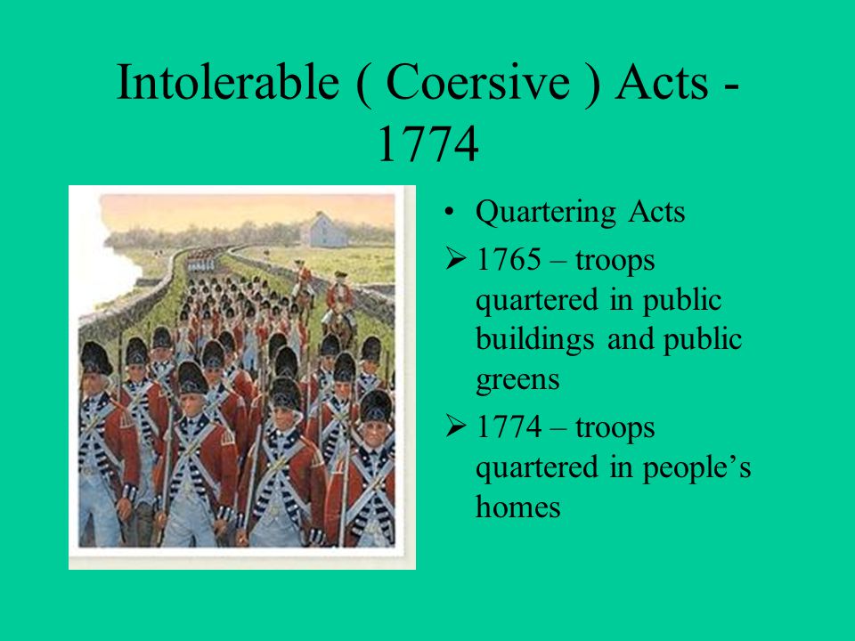 Intolerable ( Coersive ) Acts Quartering Acts  1765 – troops quartered in public buildings and public greens  1774 – troops quartered in people’s homes