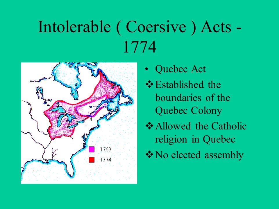 Intolerable ( Coersive ) Acts Quebec Act  Established the boundaries of the Quebec Colony  Allowed the Catholic religion in Quebec  No elected assembly