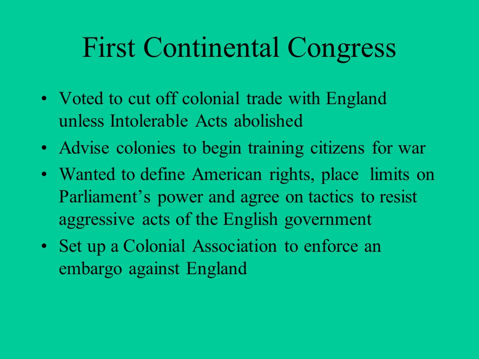 First Continental Congress Voted to cut off colonial trade with England unless Intolerable Acts abolished Advise colonies to begin training citizens for war Wanted to define American rights, place limits on Parliament’s power and agree on tactics to resist aggressive acts of the English government Set up a Colonial Association to enforce an embargo against England