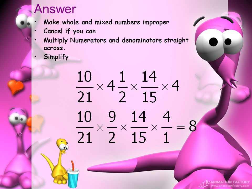 Answer Make whole and mixed numbers improper Cancel if you can Multiply Numerators and denominators straight across.