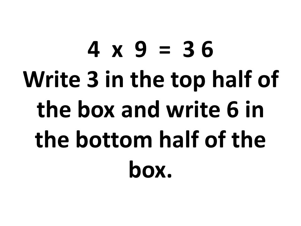 4 x 9 = 3 6 Write 3 in the top half of the box and write 6 in the bottom half of the box.