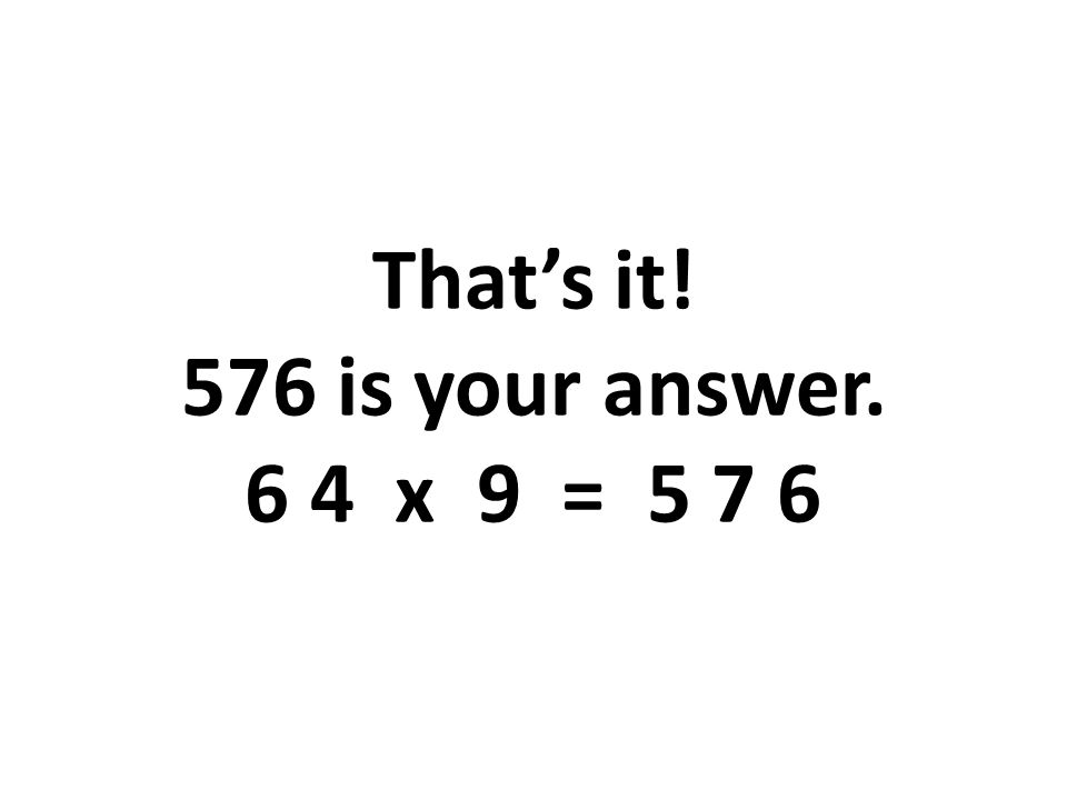 That’s it! 576 is your answer. 6 4 x 9 = 5 7 6