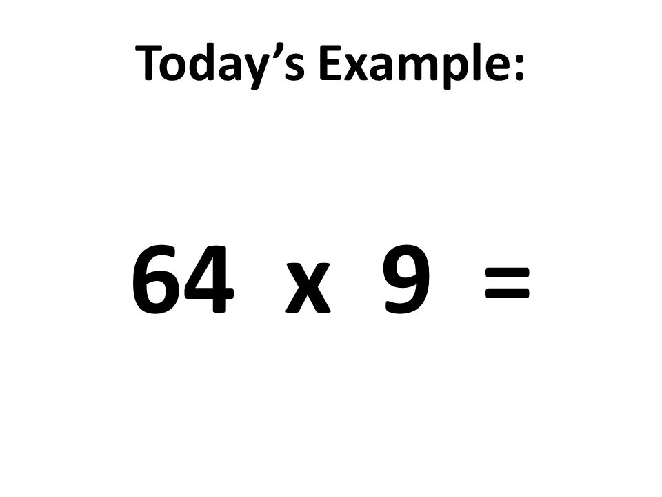 Today’s Example: 64 x 9 =