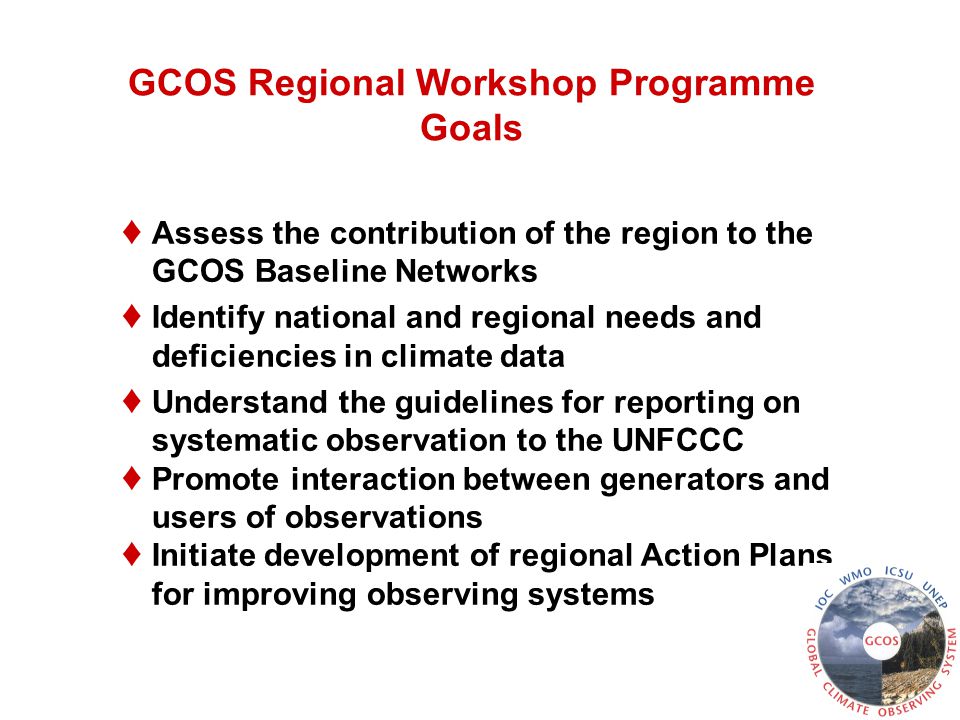 GCOS Regional Workshop Programme Goals ♦ Assess the contribution of the region to the GCOS Baseline Networks ♦ Identify national and regional needs and deficiencies in climate data ♦ Understand the guidelines for reporting on systematic observation to the UNFCCC ♦ Promote interaction between generators and users of observations ♦ Initiate development of regional Action Plans for improving observing systems