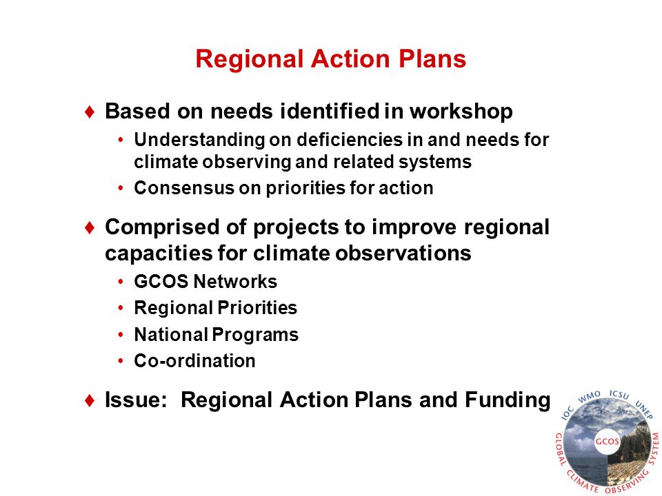 Regional Action Plans ♦Based on needs identified in workshop Understanding on deficiencies in and needs for climate observing and related systems Consensus on priorities for action ♦Comprised of projects to improve regional capacities for climate observations GCOS Networks Regional Priorities National Programs Co-ordination ♦Issue: Regional Action Plans and Funding
