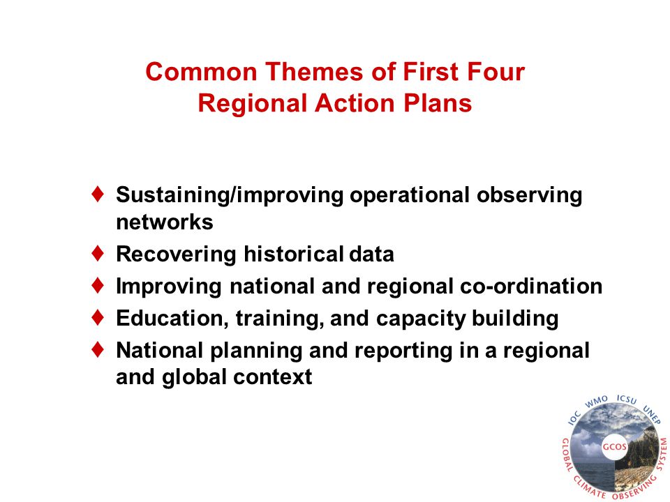 Common Themes of First Four Regional Action Plans ♦ Sustaining/improving operational observing networks ♦ Recovering historical data ♦ Improving national and regional co-ordination ♦ Education, training, and capacity building ♦ National planning and reporting in a regional and global context