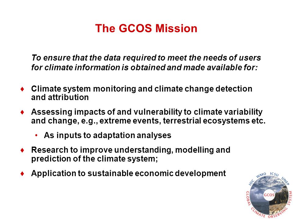 The GCOS Mission To ensure that the data required to meet the needs of users for climate information is obtained and made available for: ♦Climate system monitoring and climate change detection and attribution ♦Assessing impacts of and vulnerability to climate variability and change, e.g., extreme events, terrestrial ecosystems etc.