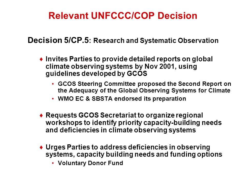 Relevant UNFCCC/COP Decision Decision 5/CP.5 : Research and Systematic Observation ♦Invites Parties to provide detailed reports on global climate observing systems by Nov 2001, using guidelines developed by GCOS GCOS Steering Committee proposed the Second Report on the Adequacy of the Global Observing Systems for Climate WMO EC & SBSTA endorsed its preparation ♦Requests GCOS Secretariat to organize regional workshops to identify priority capacity-building needs and deficiencies in climate observing systems ♦Urges Parties to address deficiencies in observing systems, capacity building needs and funding options Voluntary Donor Fund
