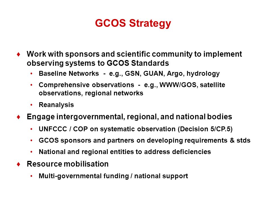 GCOS Strategy ♦Work with sponsors and scientific community to implement observing systems to GCOS Standards Baseline Networks - e.g., GSN, GUAN, Argo, hydrology Comprehensive observations - e.g., WWW/GOS, satellite observations, regional networks Reanalysis ♦Engage intergovernmental, regional, and national bodies UNFCCC / COP on systematic observation (Decision 5/CP.5) GCOS sponsors and partners on developing requirements & stds National and regional entities to address deficiencies ♦Resource mobilisation Multi-governmental funding / national support