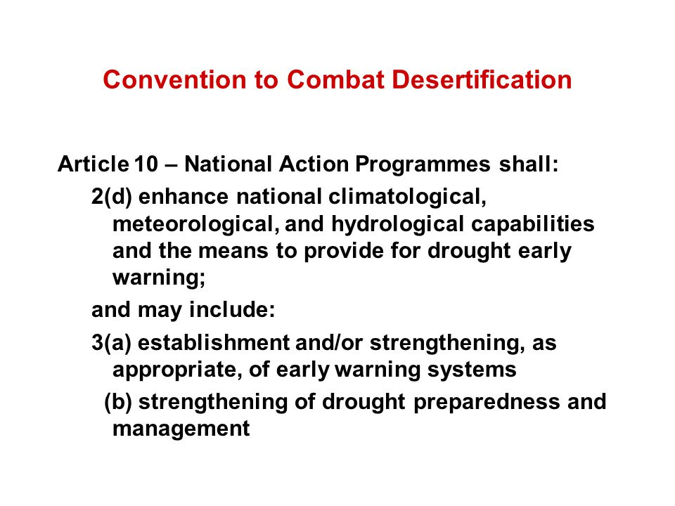 Convention to Combat Desertification Article 10 – National Action Programmes shall: 2(d) enhance national climatological, meteorological, and hydrological capabilities and the means to provide for drought early warning; and may include: 3(a) establishment and/or strengthening, as appropriate, of early warning systems (b) strengthening of drought preparedness and management