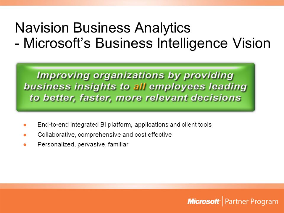 Navision Business Analytics - Microsoft’s Business Intelligence Vision End-to-end integrated BI platform, applications and client tools End-to-end integrated BI platform, applications and client tools Collaborative, comprehensive and cost effective Collaborative, comprehensive and cost effective Personalized, pervasive, familiar Personalized, pervasive, familiar