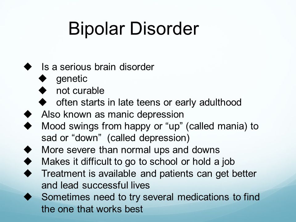 Bipolar Disorder  Is a serious brain disorder  genetic  not curable  often starts in late teens or early adulthood  Also known as manic depression  Mood swings from happy or up (called mania) to sad or down (called depression)  More severe than normal ups and downs  Makes it difficult to go to school or hold a job  Treatment is available and patients can get better and lead successful lives  Sometimes need to try several medications to find the one that works best