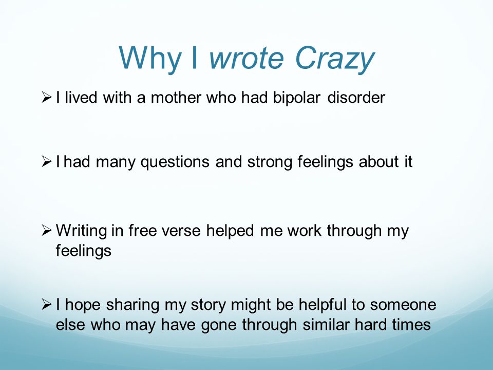Why I wrote Crazy  I lived with a mother who had bipolar disorder  I had many questions and strong feelings about it  Writing in free verse helped me work through my feelings  I hope sharing my story might be helpful to someone else who may have gone through similar hard times