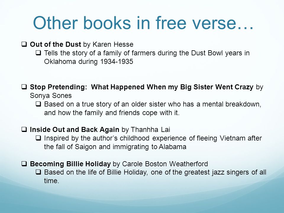 Other books in free verse…  Out of the Dust by Karen Hesse  Tells the story of a family of farmers during the Dust Bowl years in Oklahoma during  Stop Pretending: What Happened When my Big Sister Went Crazy by Sonya Sones  Based on a true story of an older sister who has a mental breakdown, and how the family and friends cope with it.