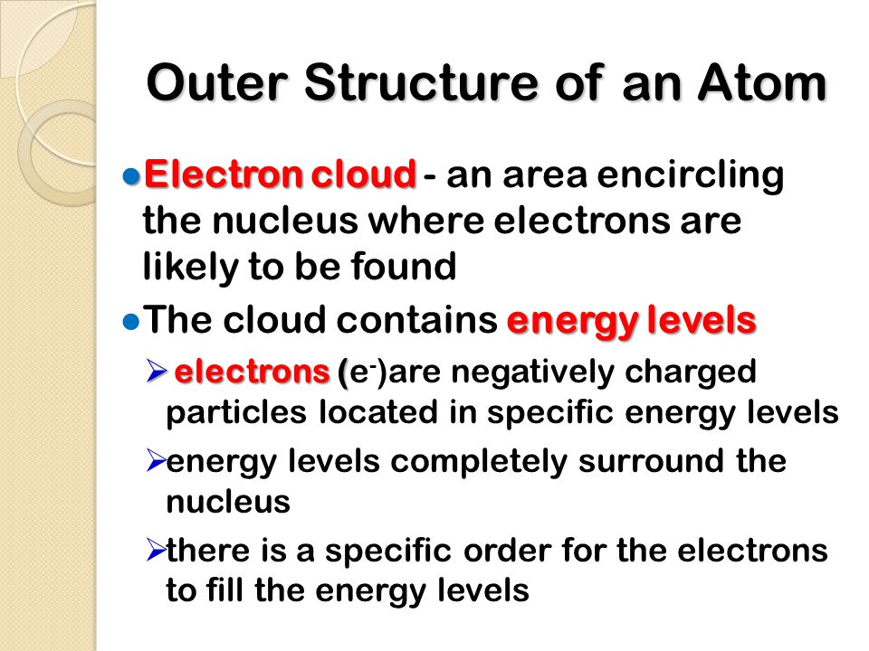 Outer Structure of an Atom ● Electron cloud ● Electron cloud - an area encircling the nucleus where electrons are likely to be found energy levels ● The cloud contains energy levels  electrons (  electrons (e - )are negatively charged particles located in specific energy levels  energy levels completely surround the nucleus  there is a specific order for the electrons to fill the energy levels