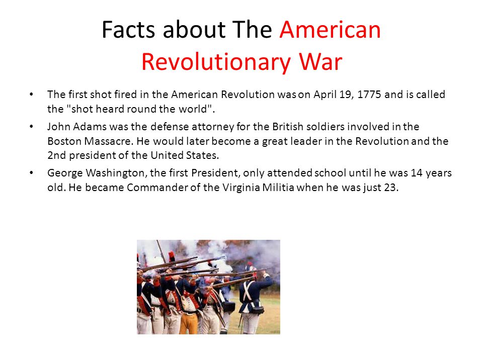Facts about The American Revolutionary War The first shot fired in the American Revolution was on April 19, 1775 and is called the shot heard round the world .