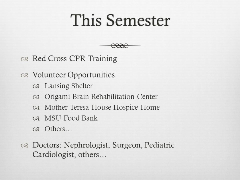 This SemesterThis Semester  Red Cross CPR Training  Volunteer Opportunities  Lansing Shelter  Origami Brain Rehabilitation Center  Mother Teresa House Hospice Home  MSU Food Bank  Others…  Doctors: Nephrologist, Surgeon, Pediatric Cardiologist, others…