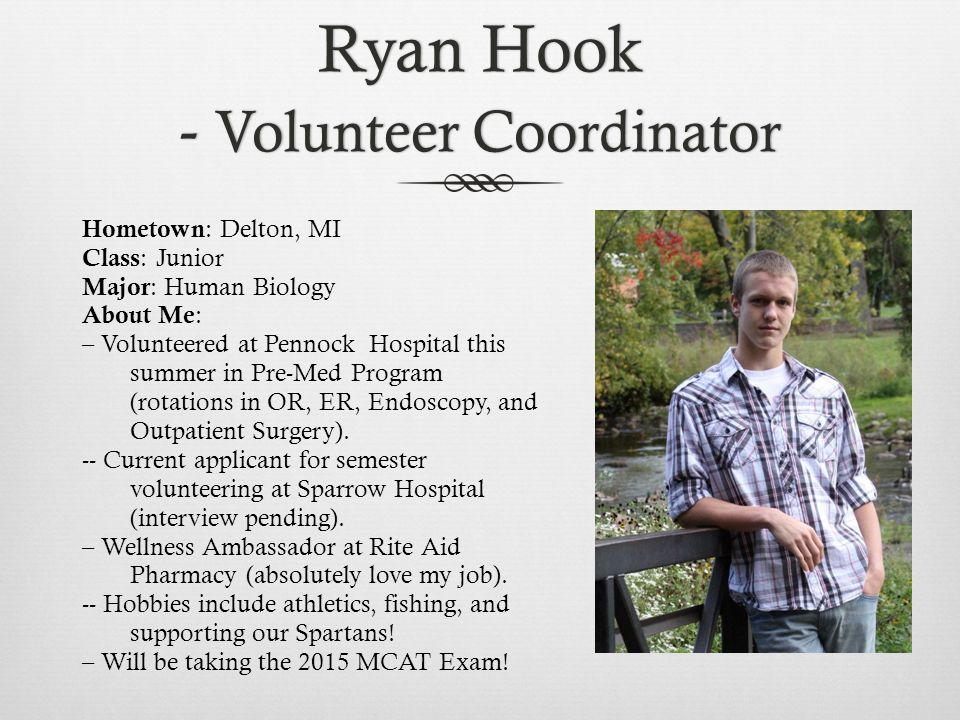 Ryan Hook - Volunteer Coordinator Hometown : Delton, MI Class : Junior Major : Human Biology About Me : – Volunteered at Pennock Hospital this summer in Pre-Med Program (rotations in OR, ER, Endoscopy, and Outpatient Surgery).