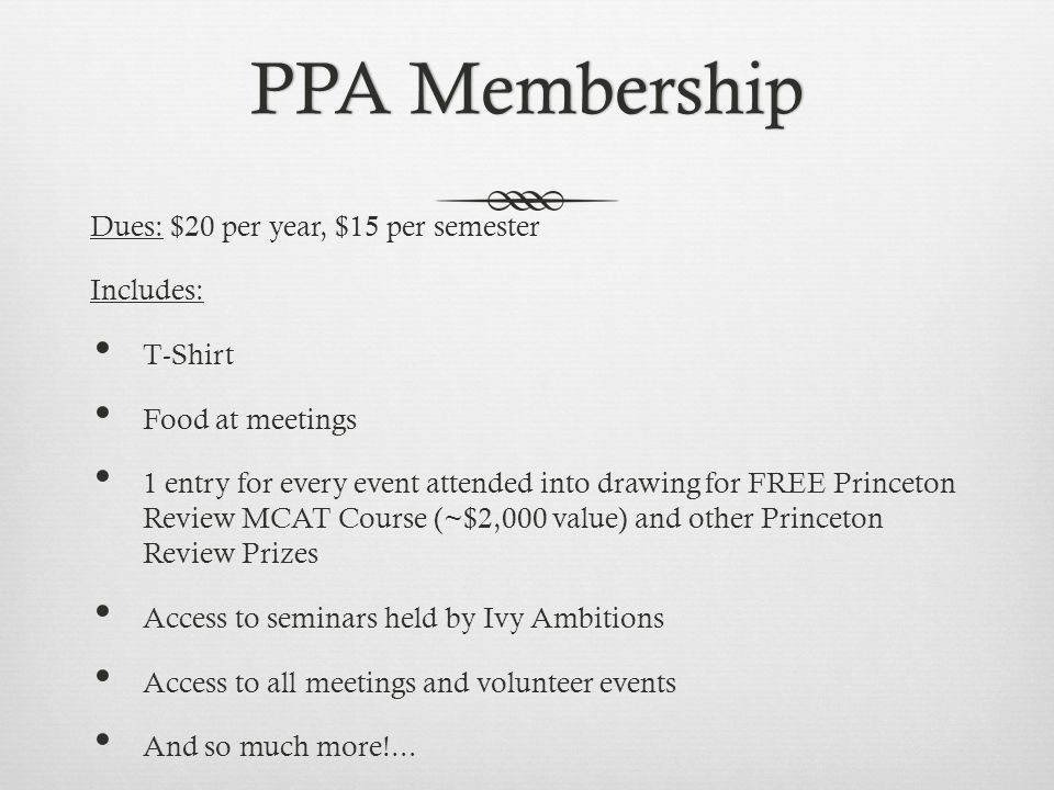 PPA MembershipPPA Membership Dues: $20 per year, $15 per semester Includes: T-Shirt Food at meetings 1 entry for every event attended into drawing for FREE Princeton Review MCAT Course (~$2,000 value) and other Princeton Review Prizes Access to seminars held by Ivy Ambitions Access to all meetings and volunteer events And so much more!...