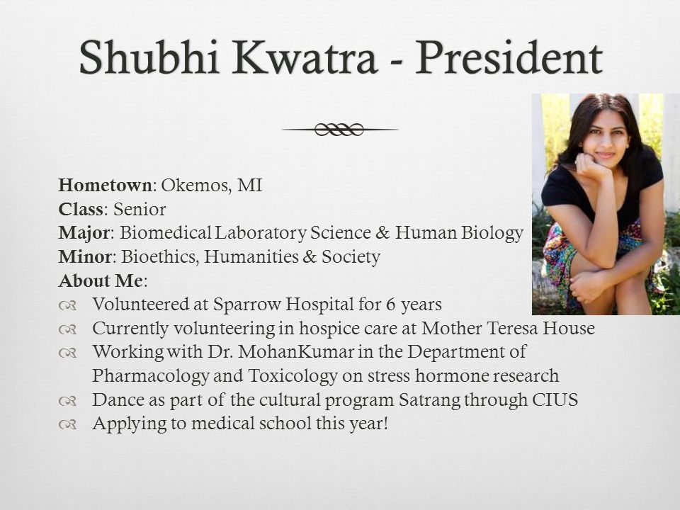 Shubhi Kwatra - PresidentShubhi Kwatra - President Hometown : Okemos, MI Class : Senior Major : Biomedical Laboratory Science & Human Biology Minor : Bioethics, Humanities & Society About Me :  Volunteered at Sparrow Hospital for 6 years  Currently volunteering in hospice care at Mother Teresa House  Working with Dr.