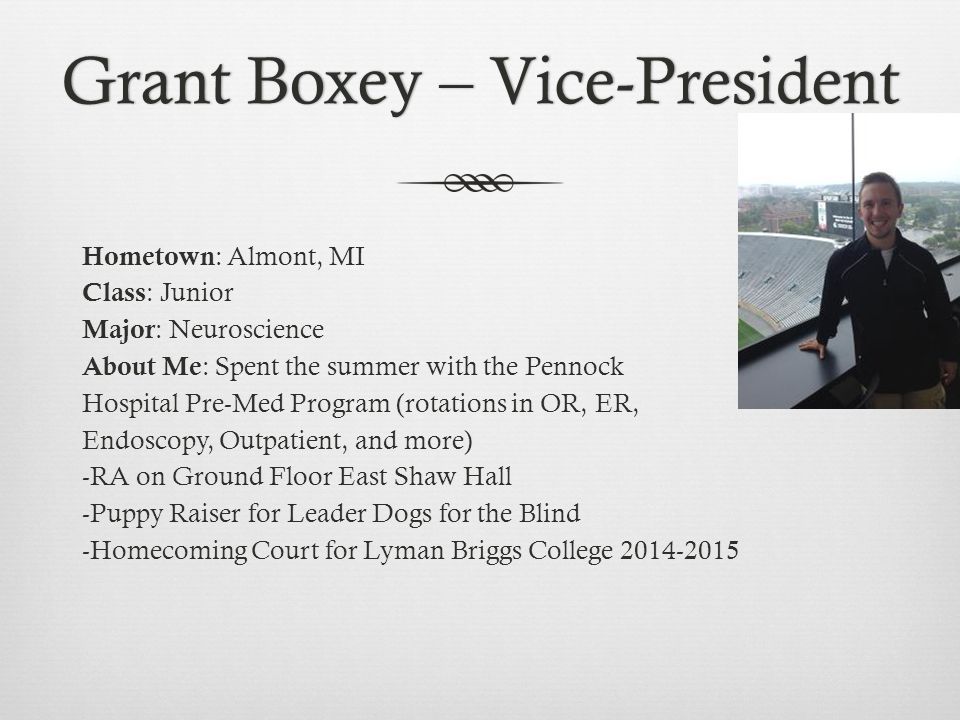Grant Boxey – Vice-PresidentGrant Boxey – Vice-President Hometown : Almont, MI Class : Junior Major : Neuroscience About Me : Spent the summer with the Pennock Hospital Pre-Med Program (rotations in OR, ER, Endoscopy, Outpatient, and more) -RA on Ground Floor East Shaw Hall -Puppy Raiser for Leader Dogs for the Blind -Homecoming Court for Lyman Briggs College