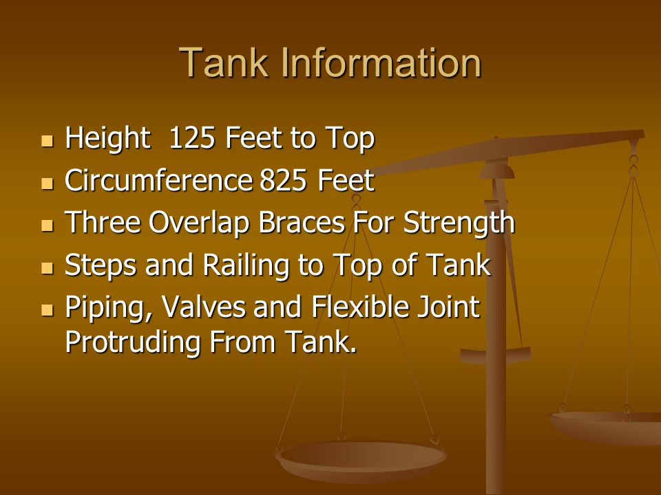 Tank Information Height 125 Feet to Top Height 125 Feet to Top Circumference 825 Feet Circumference 825 Feet Three Overlap Braces For Strength Three Overlap Braces For Strength Steps and Railing to Top of Tank Steps and Railing to Top of Tank Piping, Valves and Flexible Joint Protruding From Tank.