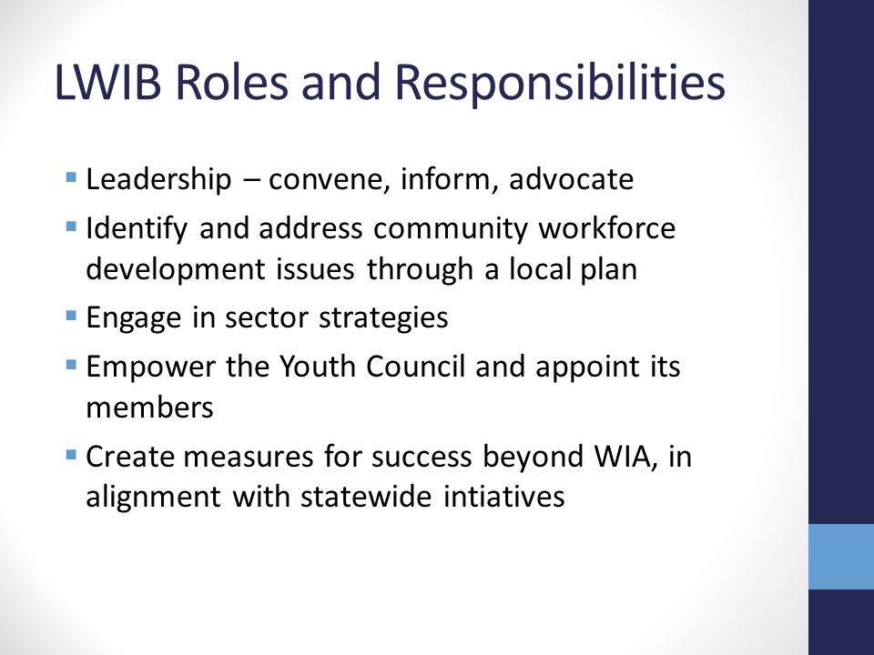LWIB Roles and Responsibilities  Leadership – convene, inform, advocate  Identify and address community workforce development issues through a local plan  Engage in sector strategies  Empower the Youth Council and appoint its members  Create measures for success beyond WIA, in alignment with statewide intiatives