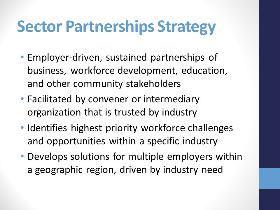 Sector Partnerships Strategy Employer-driven, sustained partnerships of business, workforce development, education, and other community stakeholders Facilitated by convener or intermediary organization that is trusted by industry Identifies highest priority workforce challenges and opportunities within a specific industry Develops solutions for multiple employers within a geographic region, driven by industry need