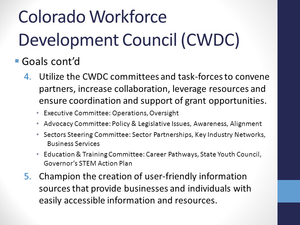 Colorado Workforce Development Council (CWDC)  Goals cont’d 4.Utilize the CWDC committees and task-forces to convene partners, increase collaboration, leverage resources and ensure coordination and support of grant opportunities.