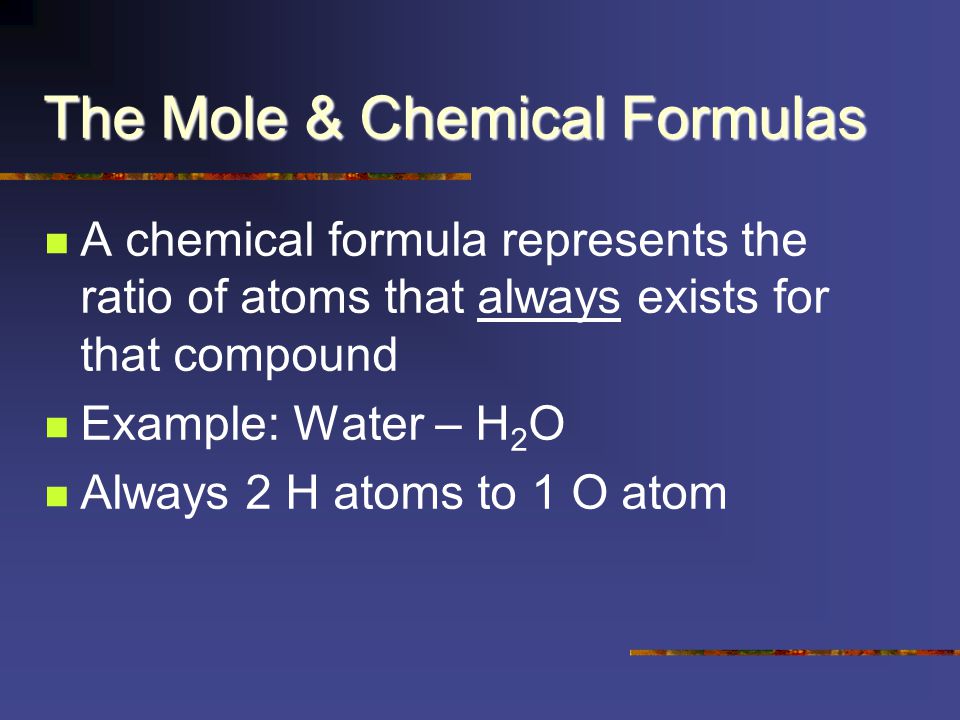 The Mole & Chemical Formulas A chemical formula represents the ratio of atoms that always exists for that compound Example: Water – H 2 O Always 2 H atoms to 1 O atom