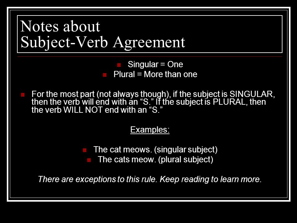 Notes about Subject-Verb Agreement Singular = One Plural = More than one For the most part (not always though), if the subject is SINGULAR, then the verb will end with an S. If the subject is PLURAL, then the verb WILL NOT end with an S. Examples: The cat meows.
