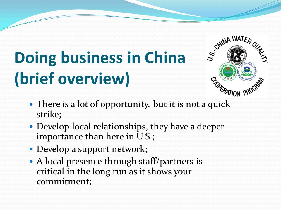 Doing business in China (brief overview) There is a lot of opportunity, but it is not a quick strike; Develop local relationships, they have a deeper importance than here in U.S.; Develop a support network; A local presence through staff/partners is critical in the long run as it shows your commitment;