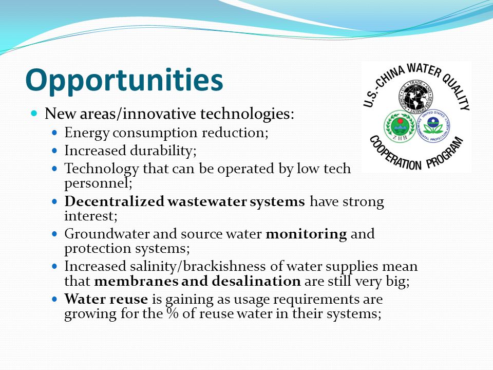 Opportunities New areas/innovative technologies: Energy consumption reduction; Increased durability; Technology that can be operated by low tech personnel; Decentralized wastewater systems have strong interest; Groundwater and source water monitoring and protection systems; Increased salinity/brackishness of water supplies mean that membranes and desalination are still very big; Water reuse is gaining as usage requirements are growing for the % of reuse water in their systems;