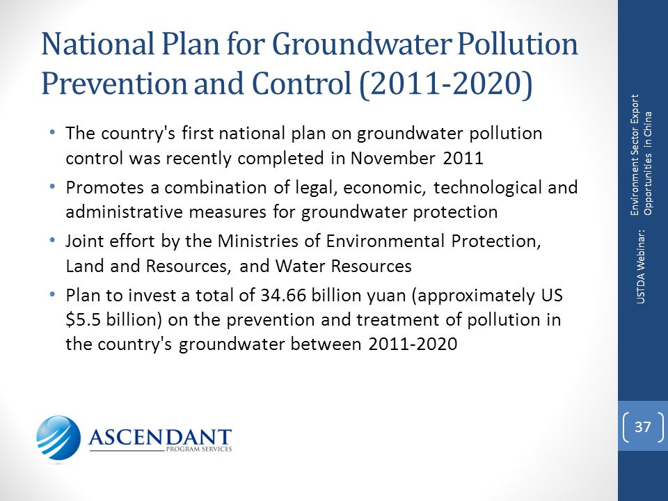 National Plan for Groundwater Pollution Prevention and Control ( ) The country s first national plan on groundwater pollution control was recently completed in November 2011 Promotes a combination of legal, economic, technological and administrative measures for groundwater protection Joint effort by the Ministries of Environmental Protection, Land and Resources, and Water Resources Plan to invest a total of billion yuan (approximately US $5.5 billion) on the prevention and treatment of pollution in the country s groundwater between Environment Sector Export Opportunities in China USTDA Webinar: