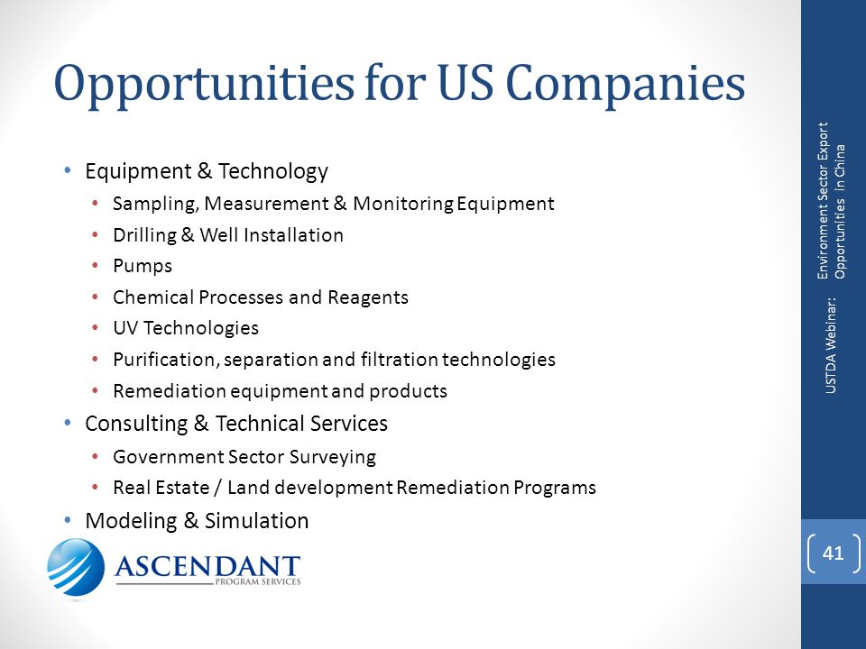 Opportunities for US Companies Equipment & Technology Sampling, Measurement & Monitoring Equipment Drilling & Well Installation Pumps Chemical Processes and Reagents UV Technologies Purification, separation and filtration technologies Remediation equipment and products Consulting & Technical Services Government Sector Surveying Real Estate / Land development Remediation Programs Modeling & Simulation 41 Environment Sector Export Opportunities in China USTDA Webinar: