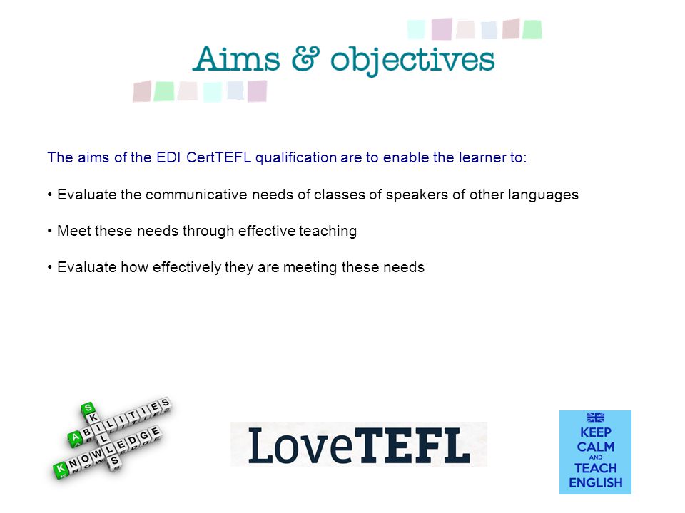 The aims of the EDI CertTEFL qualification are to enable the learner to: Evaluate the communicative needs of classes of speakers of other languages Meet these needs through effective teaching Evaluate how effectively they are meeting these needs